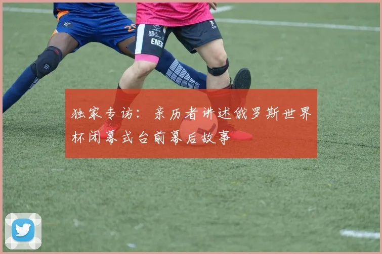 独家专访：亲历者讲述俄罗斯世界杯闭幕式台前幕后故事