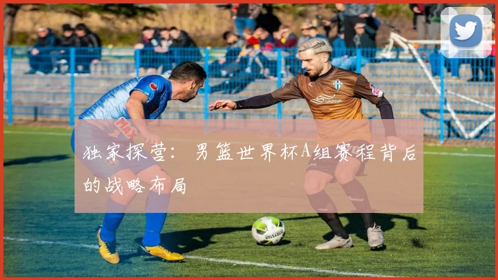 独家探营：男篮世界杯A组赛程背后的战略布局